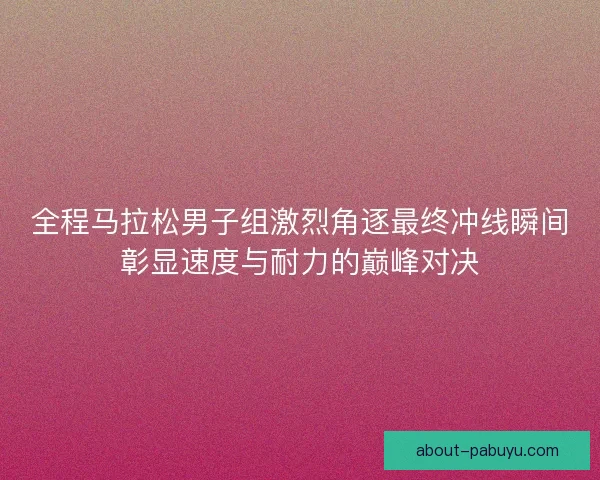 全程马拉松男子组激烈角逐最终冲线瞬间彰显速度与耐力的巅峰对决