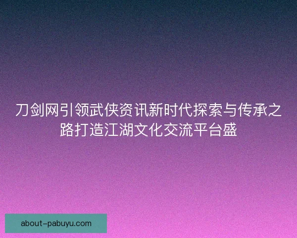 刀剑网引领武侠资讯新时代探索与传承之路打造江湖文化交流平台盛